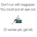 don't run with bagpipes. You could put an aye out. Or worse yet, get kilt